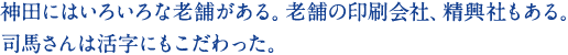 神田にはいろいろな老舗がある。老舗の印刷会社、精興社もある。司馬さんは活字にもこだわった。