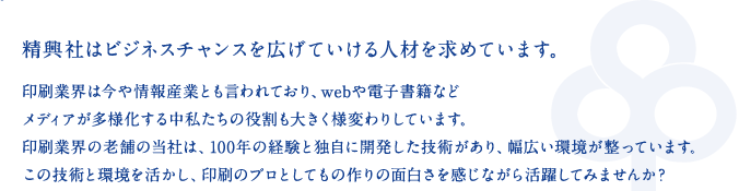 精興社はビジネスチャンスを広げていける人材を求めています。印刷業界は今や情報産業とも言われており、webや電子書籍などメディアが多様化する中私たちの役割も大きく様変わりしています。印刷業界の老舗の当社は、100年の経験と独自に開発した技術があり、幅広い環境が整っています。この技術と環境を活かし、印刷のプロとしてもの作りの面白さを感じながら活躍してみませんか？